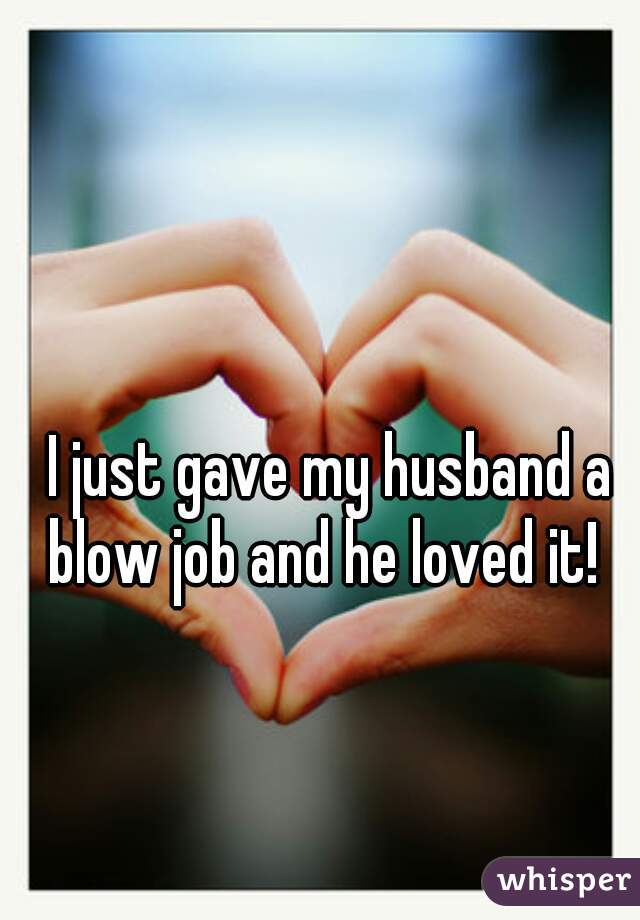 I just gave my husband a blow job and he loved it!  