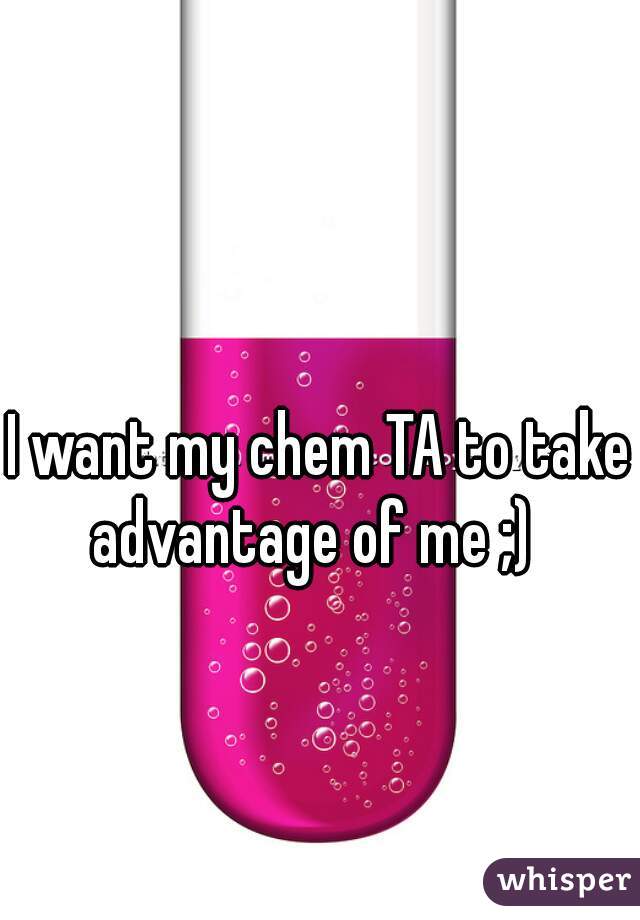 I want my chem TA to take advantage of me ;)  