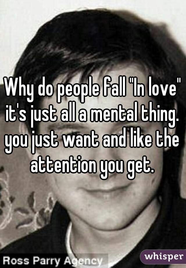 Why do people fall "In love" it's just all a mental thing. 
you just want and like the attention you get. 