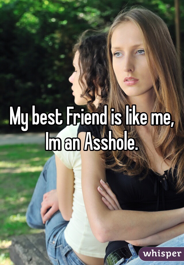 My best Friend is like me,
Im an Asshole.