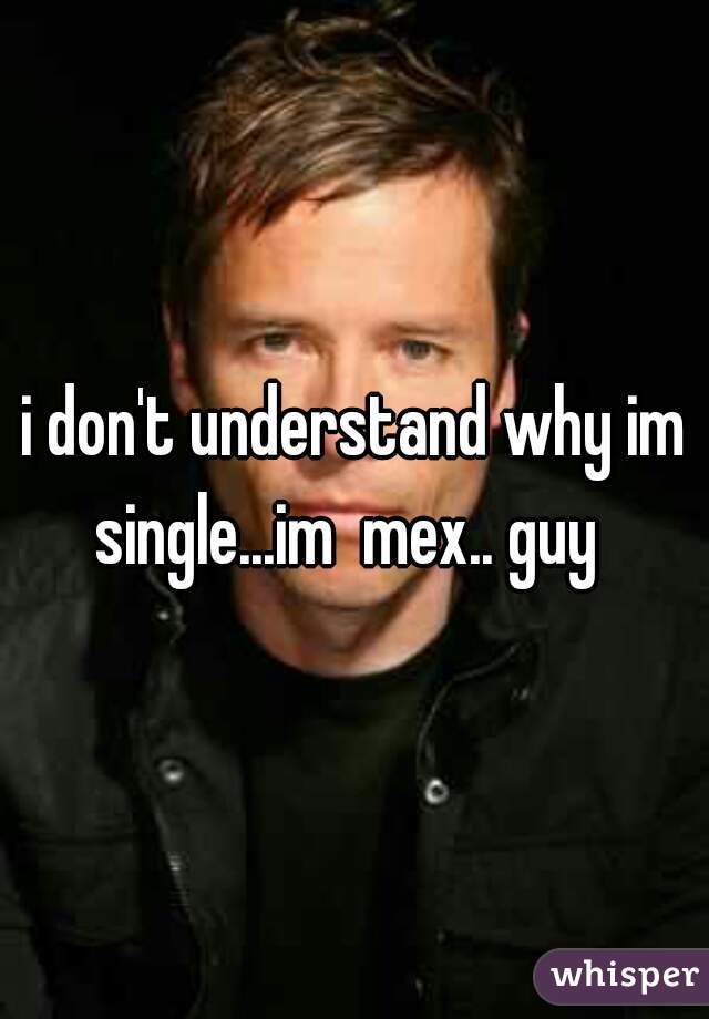 i don't understand why im single...im  mex.. guy  