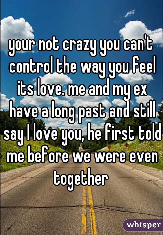 your not crazy you can't control the way you feel its love. me and my ex have a long past and still say I love you, he first told me before we were even together 