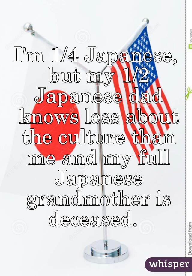 I'm 1/4 Japanese, but my 1/2 Japanese dad knows less about the culture than me and my full Japanese grandmother is deceased.  