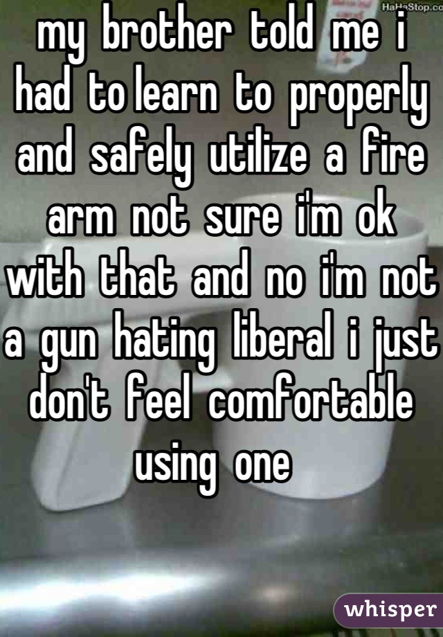 my  brother  told  me  i  had  to learn  to  properly  and  safely  utilize  a  fire  arm  not  sure  i'm  ok  with  that  and  no  i'm  not  a  gun  hating  liberal  i  just  don't  feel  comfortable  using  one  