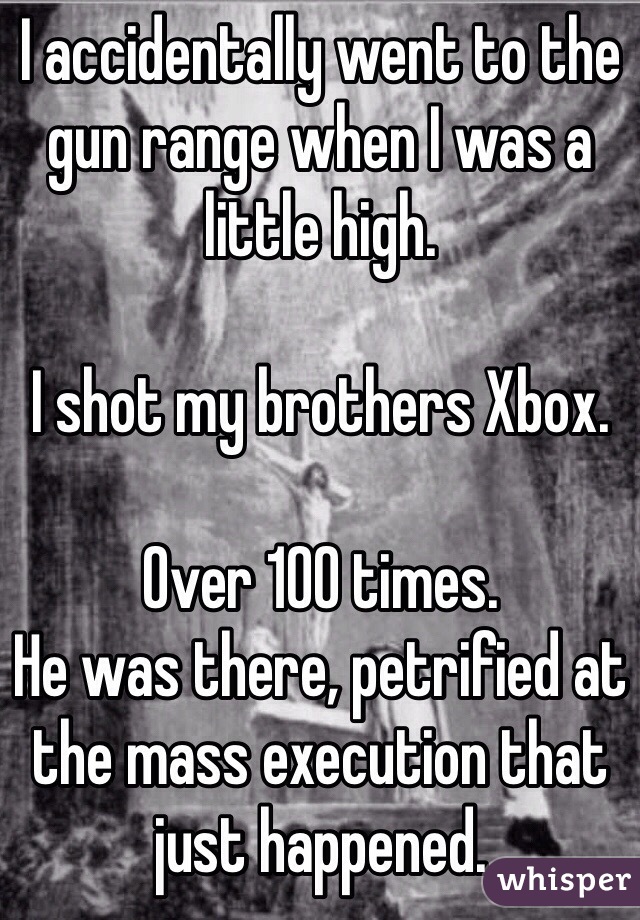 I accidentally went to the gun range when I was a little high.   

I shot my brothers Xbox. 

Over 100 times. 
He was there, petrified at the mass execution that just happened.