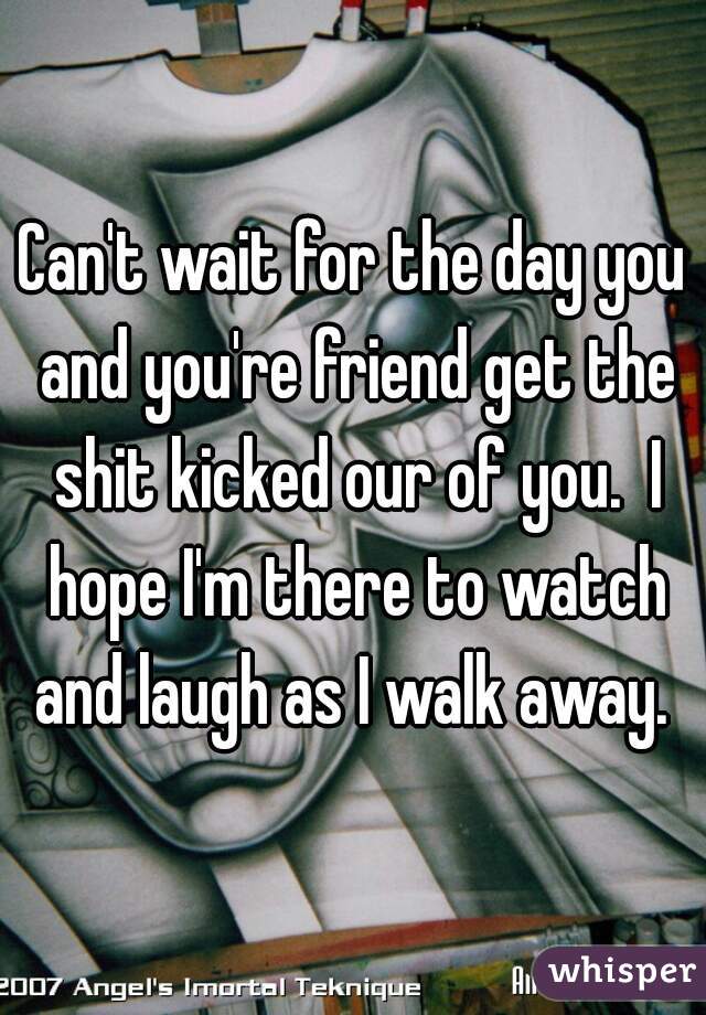 Can't wait for the day you and you're friend get the shit kicked our of you.  I hope I'm there to watch and laugh as I walk away. 