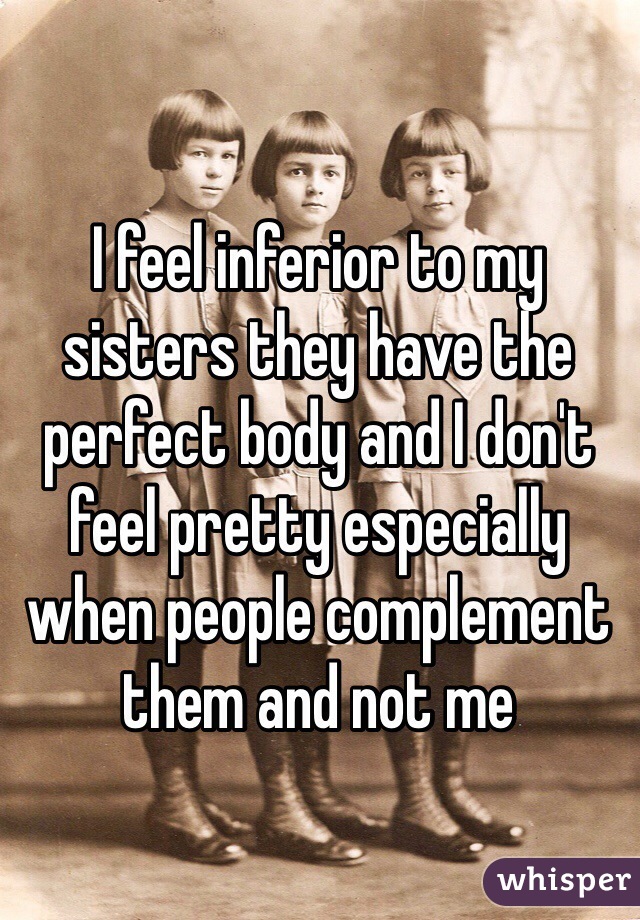 I feel inferior to my sisters they have the perfect body and I don't feel pretty especially when people complement them and not me
