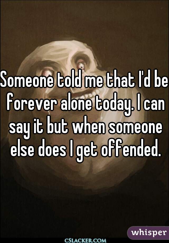 Someone told me that I'd be forever alone today. I can say it but when someone else does I get offended.