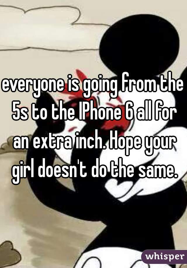 everyone is going from the 5s to the IPhone 6 all for an extra inch. Hope your girl doesn't do the same.