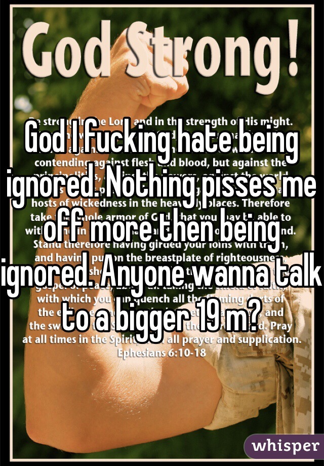 God I fucking hate being ignored. Nothing pisses me off more then being ignored. Anyone wanna talk to a bigger 19 m?