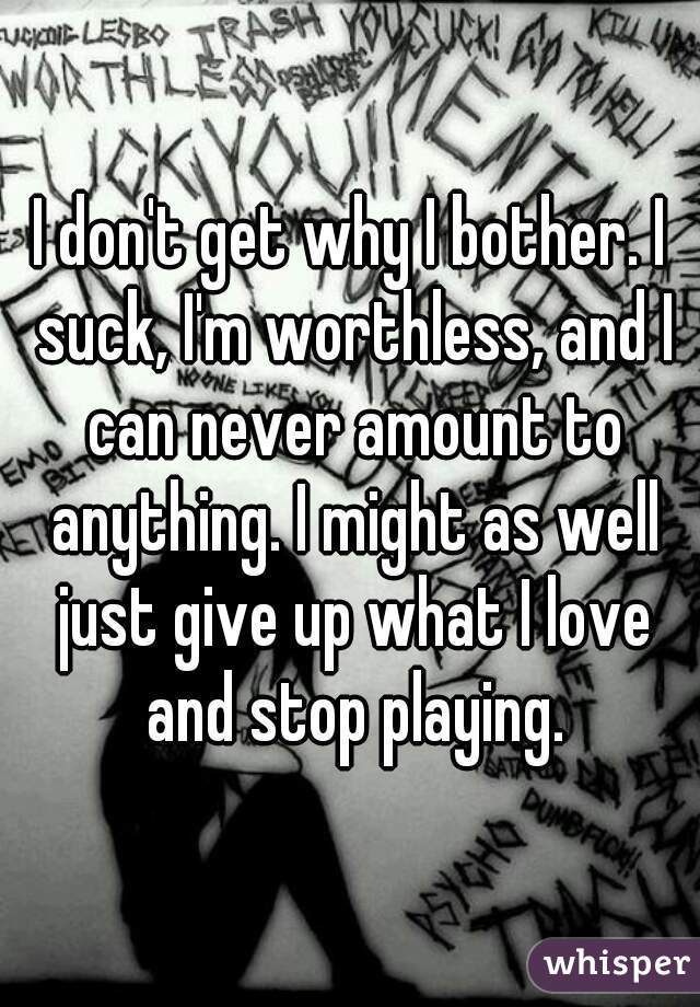 I don't get why I bother. I suck, I'm worthless, and I can never amount to anything. I might as well just give up what I love and stop playing.