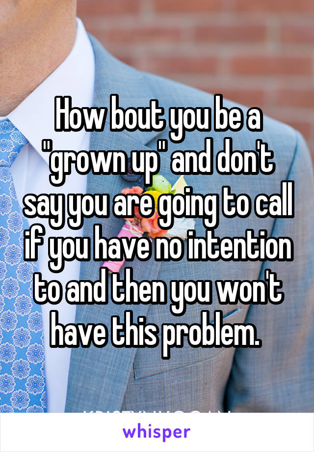 How bout you be a "grown up" and don't say you are going to call if you have no intention to and then you won't have this problem. 