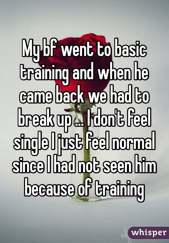 My bf went to basic training and when he came back we had to break up ... I don't feel single I just feel normal since I had not seen him because of training 