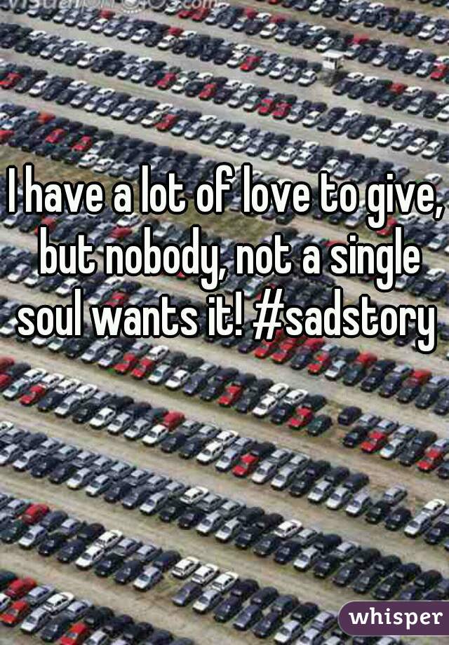 I have a lot of love to give, but nobody, not a single soul wants it! #sadstory 