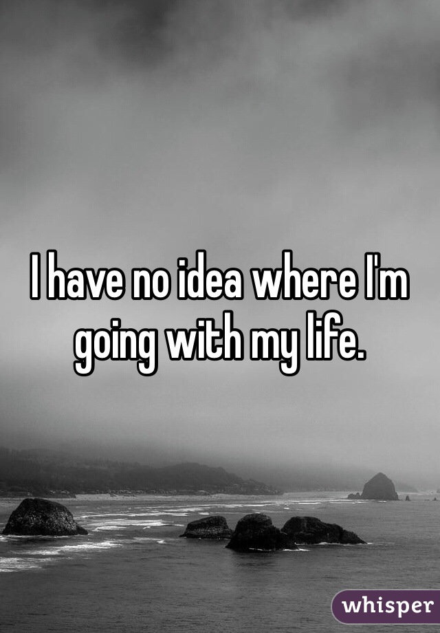 I have no idea where I'm going with my life. 