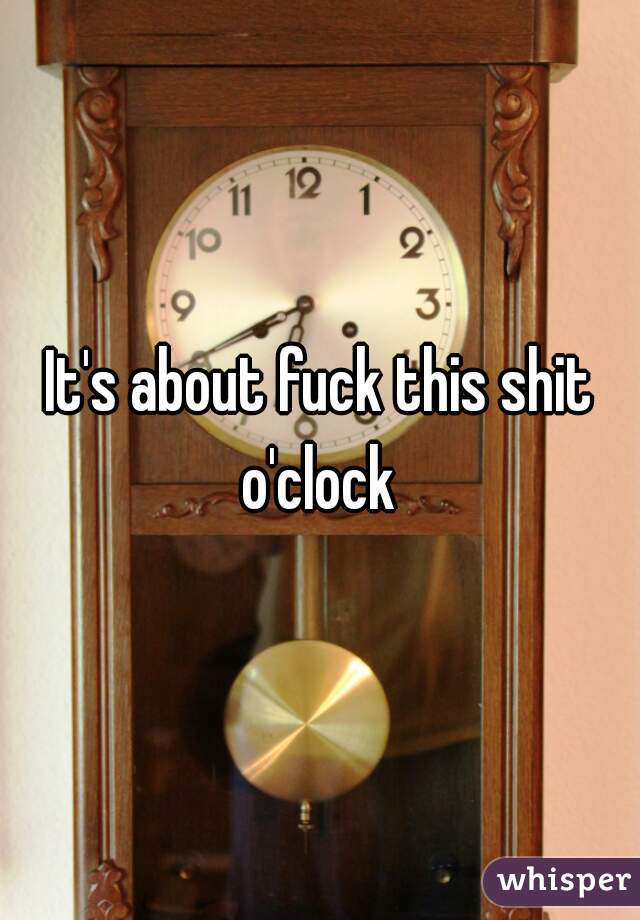 It's about fuck this shit o'clock 