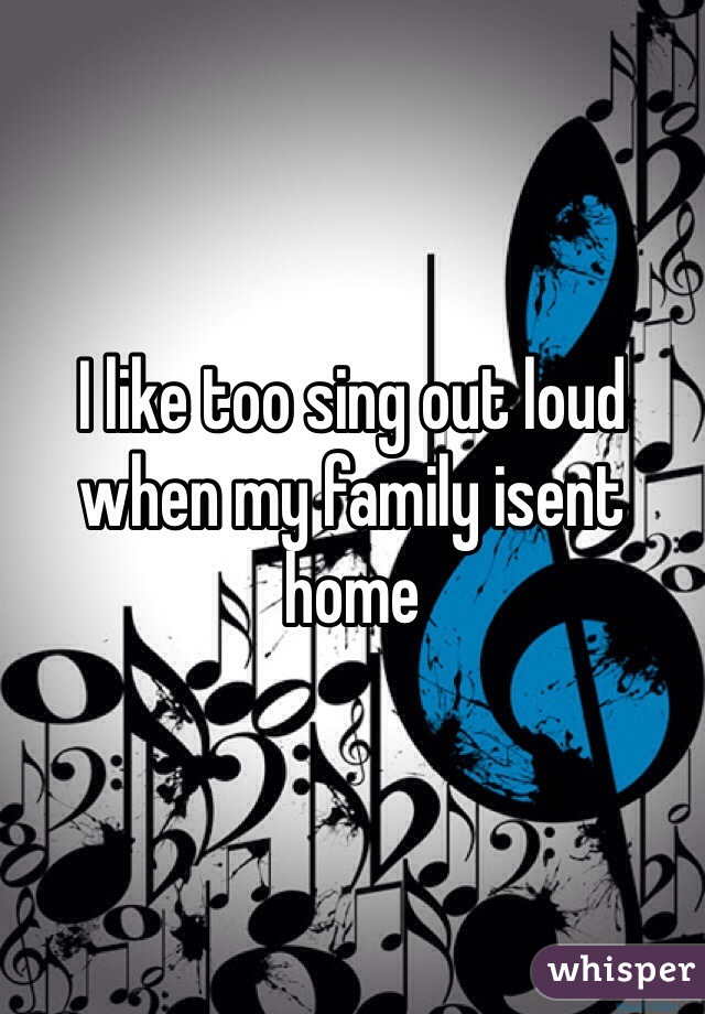 I like too sing out loud when my family isent home 