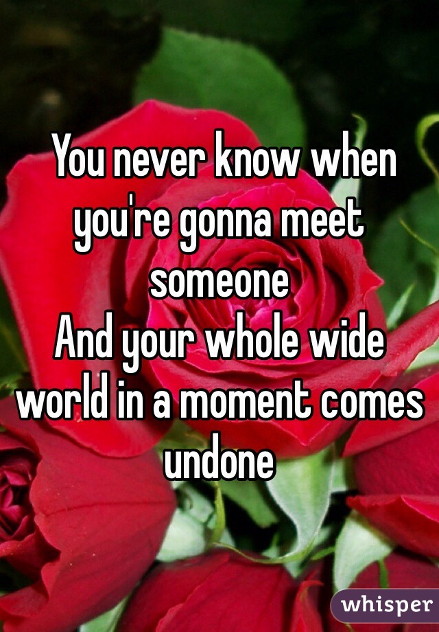  You never know when you're gonna meet someone
And your whole wide world in a moment comes undone