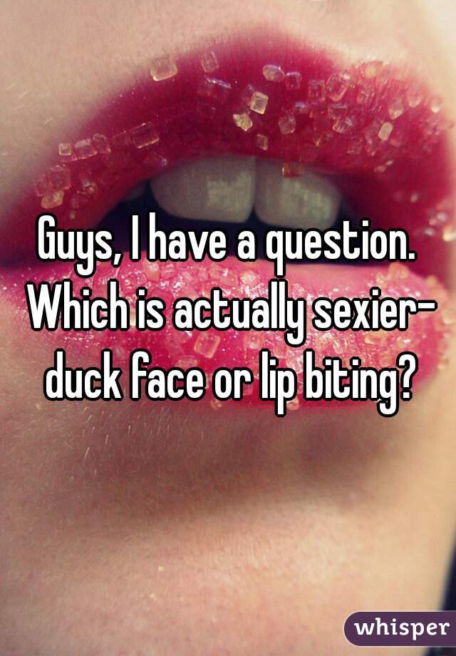 Guys, I have a question. Which is actually sexier- duck face or lip biting?