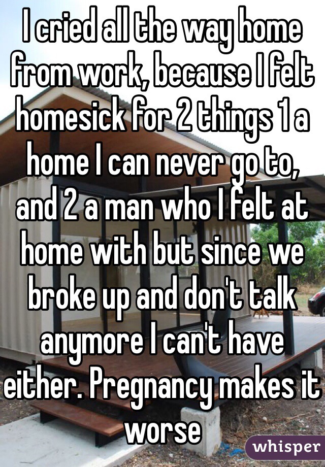 I cried all the way home from work, because I felt homesick for 2 things 1 a home I can never go to, and 2 a man who I felt at home with but since we broke up and don't talk anymore I can't have either. Pregnancy makes it worse