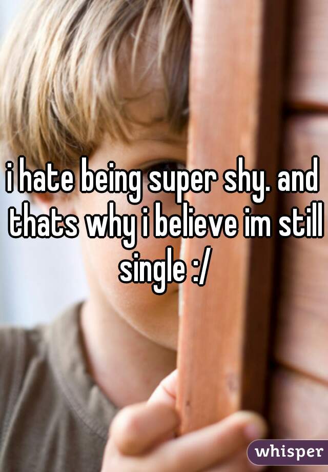i hate being super shy. and thats why i believe im still single :/