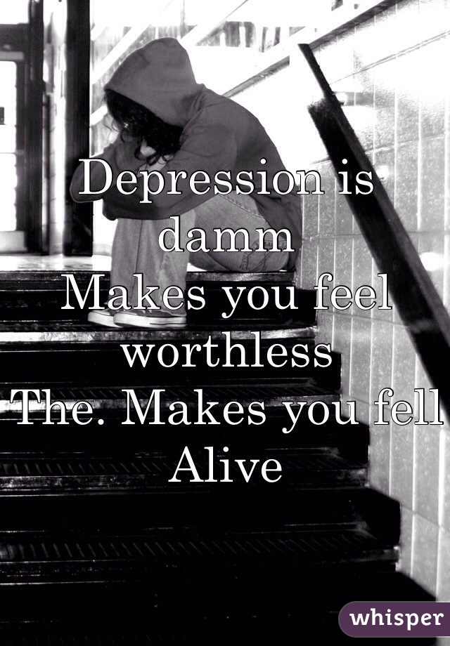Depression is damm 
Makes you feel worthless
The. Makes you fell
Alive 