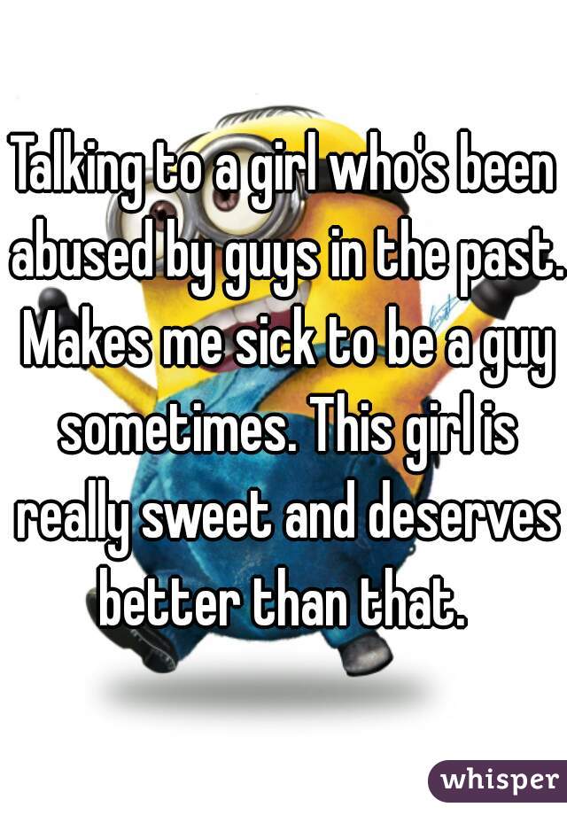 Talking to a girl who's been abused by guys in the past. Makes me sick to be a guy sometimes. This girl is really sweet and deserves better than that. 