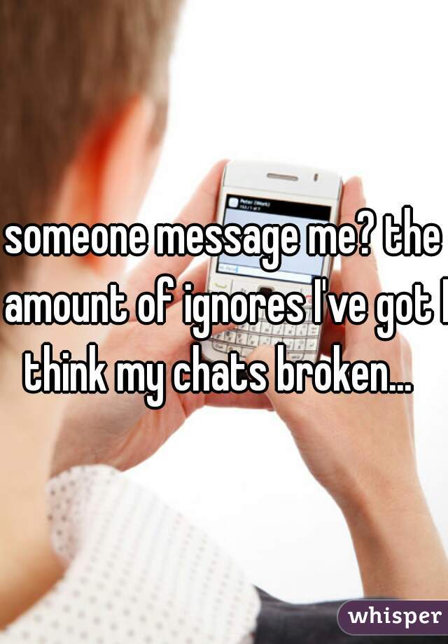 someone message me? the amount of ignores I've got I think my chats broken...  