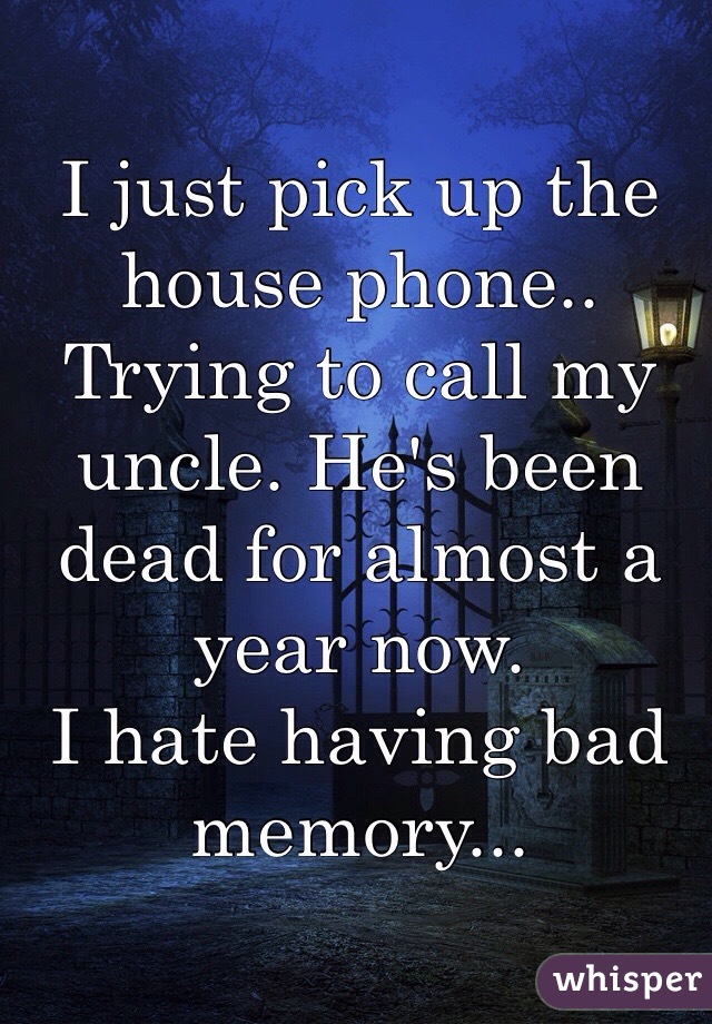 I just pick up the house phone.. Trying to call my uncle. He's been dead for almost a year now. 
I hate having bad memory...