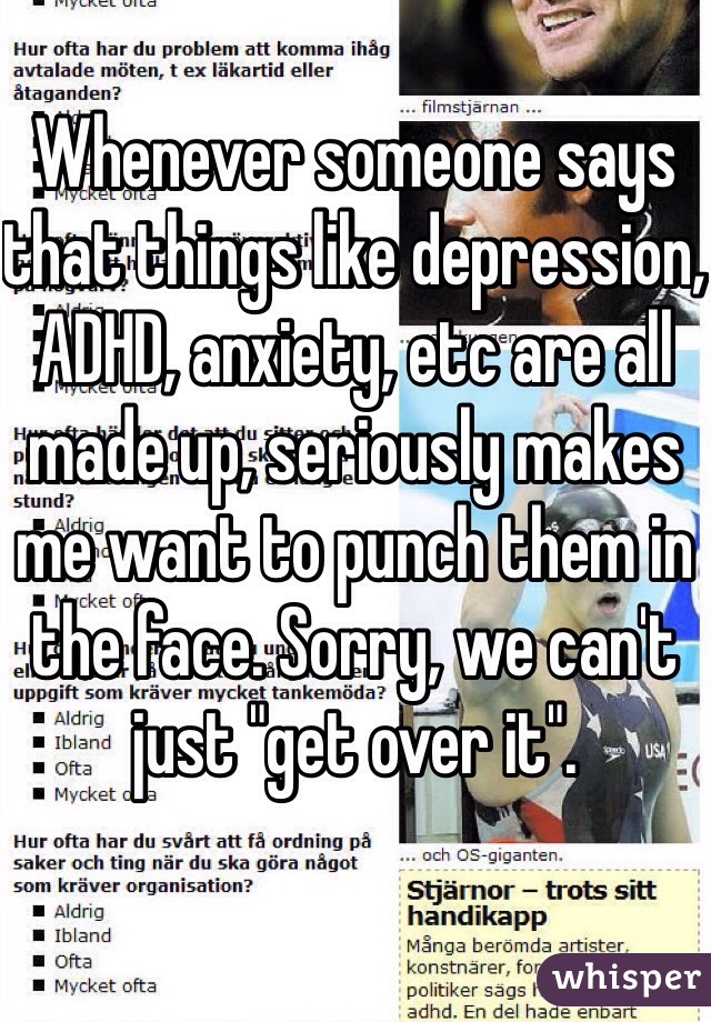 Whenever someone says that things like depression, ADHD, anxiety, etc are all made up, seriously makes me want to punch them in the face. Sorry, we can't just "get over it". 