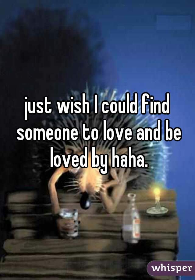 just wish I could find someone to love and be loved by haha.