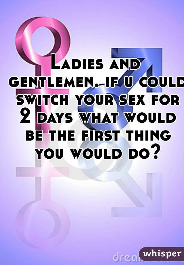 Ladies and gentlemen. if u could switch your sex for 2 days what would be the first thing you would do?