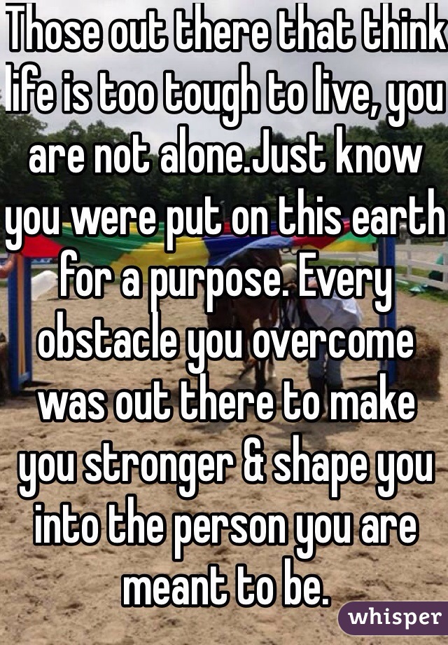 Those out there that think life is too tough to live, you are not alone.Just know you were put on this earth for a purpose. Every obstacle you overcome was out there to make you stronger & shape you into the person you are meant to be. 