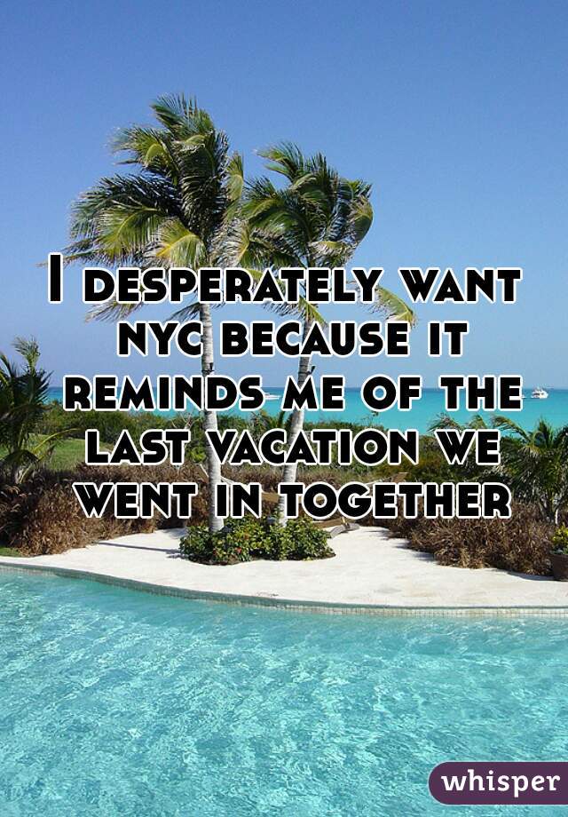 I desperately want nyc because it reminds me of the last vacation we went in together