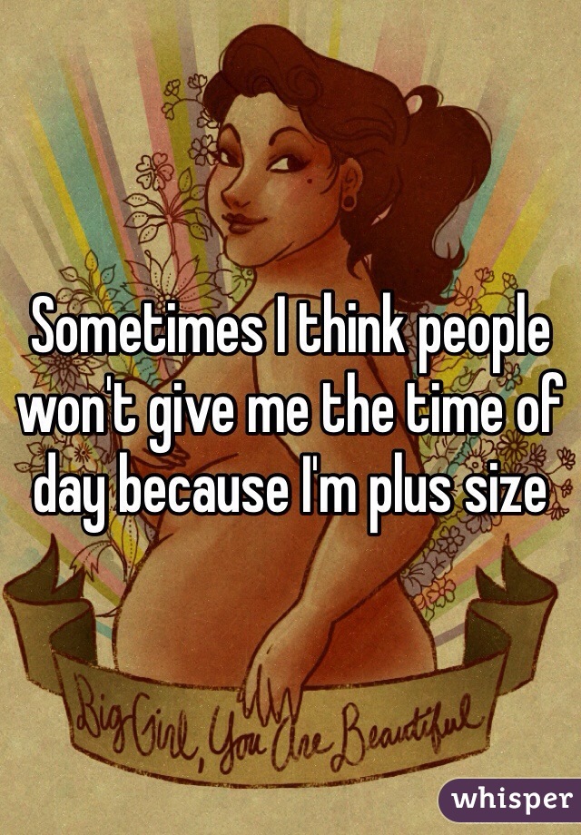 Sometimes I think people won't give me the time of day because I'm plus size 