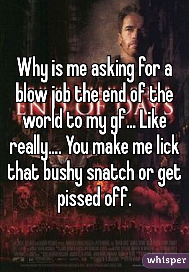 Why is me asking for a blow job the end of the world to my gf... Like really.... You make me lick that bushy snatch or get pissed off. 