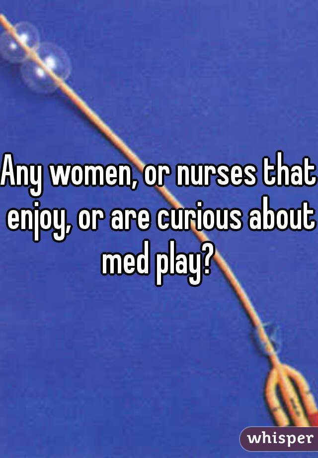 Any women, or nurses that enjoy, or are curious about med play? 