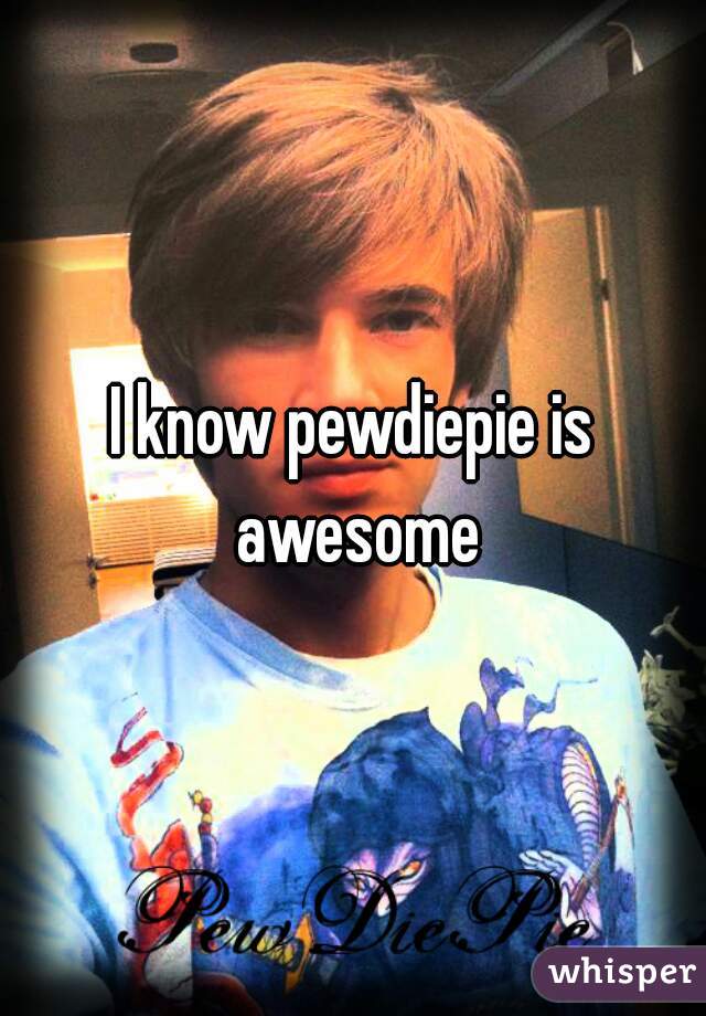 I know pewdiepie is awesome