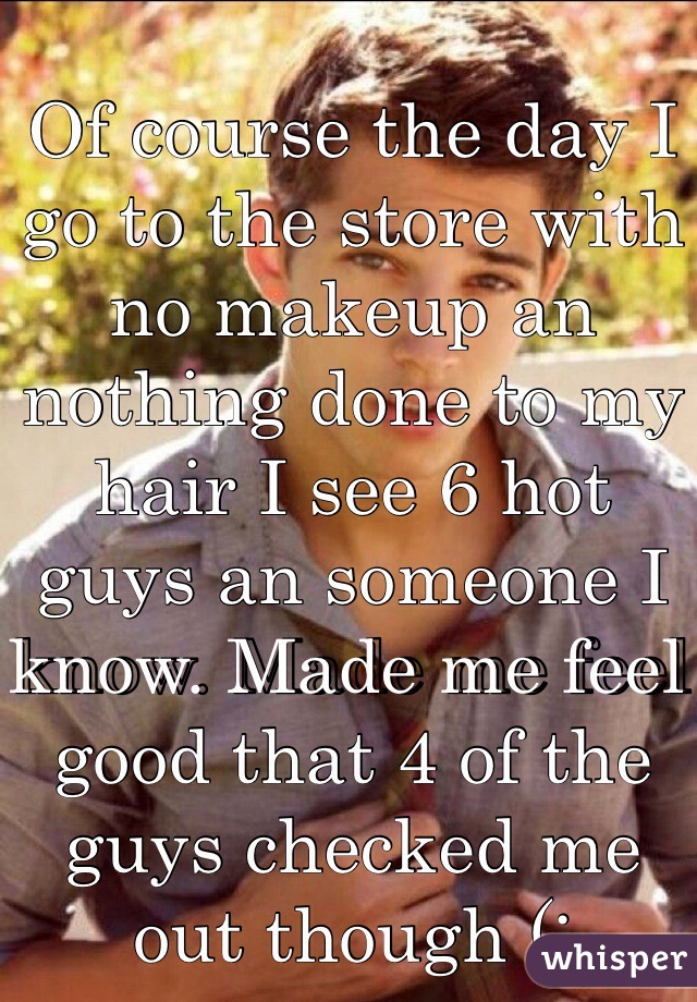 Of course the day I go to the store with no makeup an nothing done to my hair I see 6 hot guys an someone I know. Made me feel good that 4 of the guys checked me out though (: 