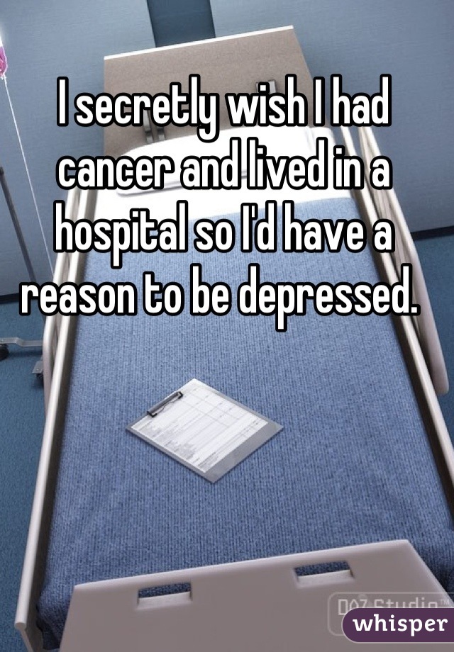 I secretly wish I had cancer and lived in a hospital so I'd have a reason to be depressed. 