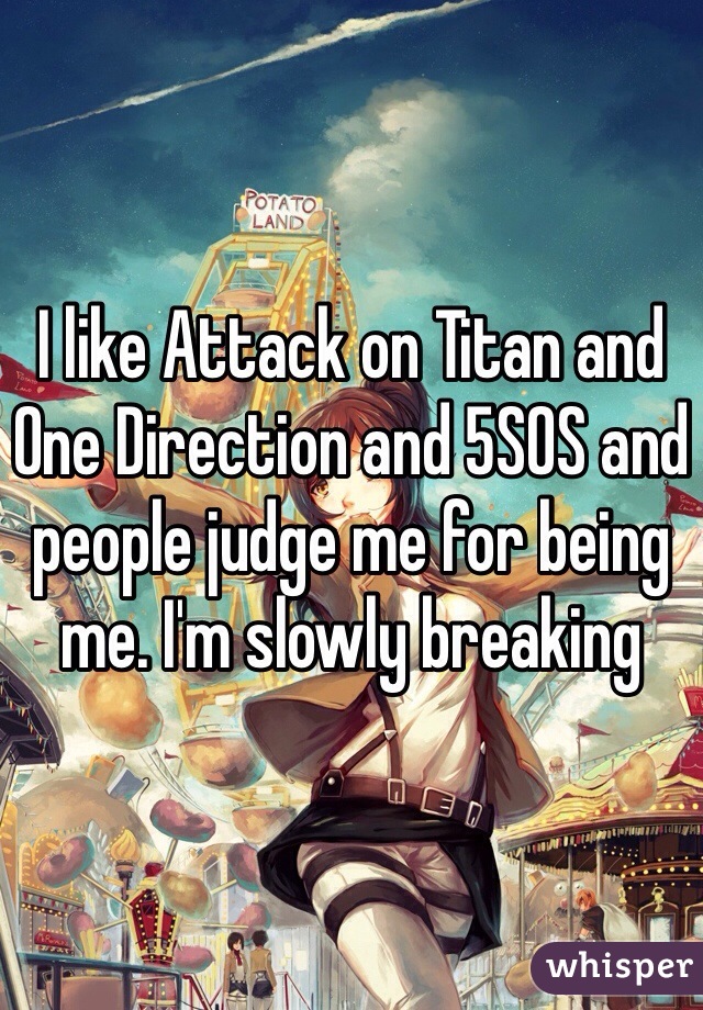 I like Attack on Titan and One Direction and 5SOS and people judge me for being me. I'm slowly breaking