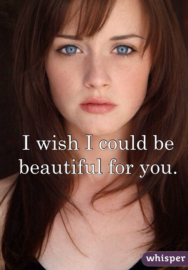 I wish I could be beautiful for you.