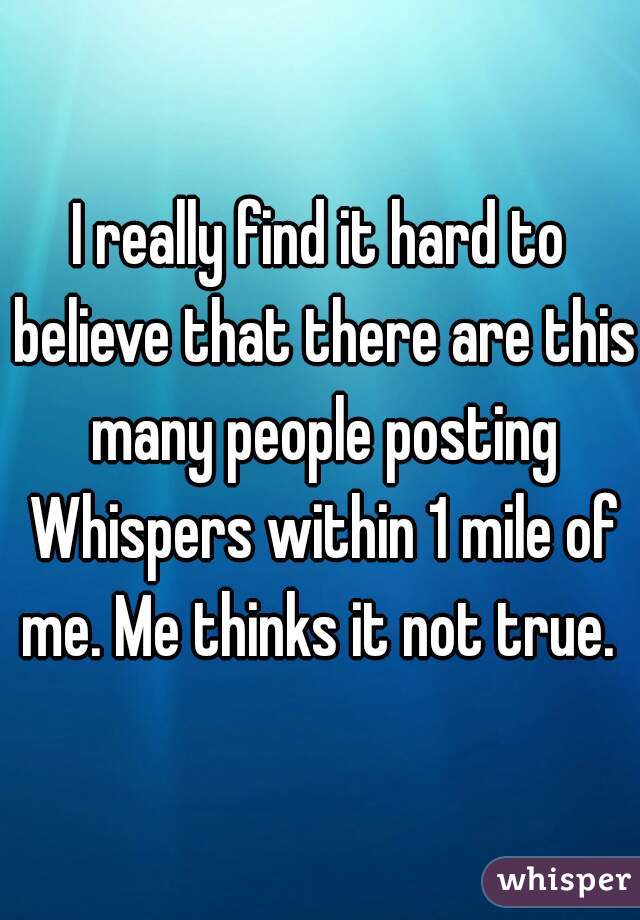 I really find it hard to believe that there are this many people posting Whispers within 1 mile of me. Me thinks it not true. 