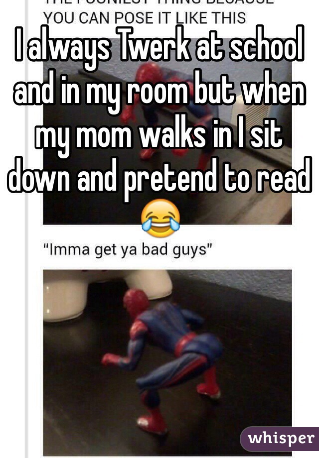 I always Twerk at school and in my room but when my mom walks in I sit down and pretend to read😂
