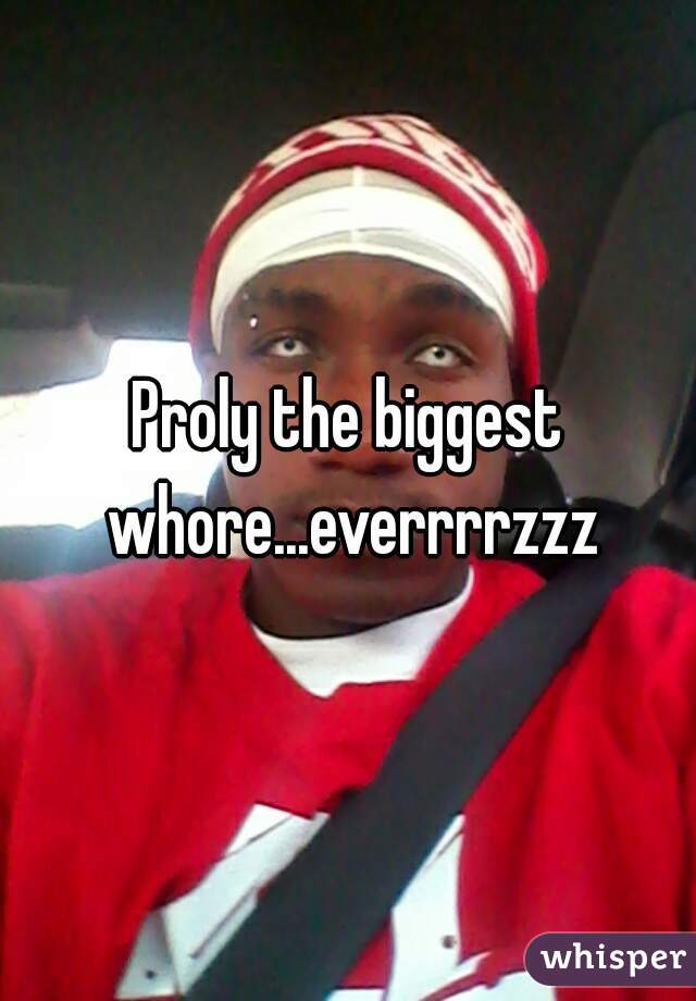 Proly the biggest whore...everrrrzzz