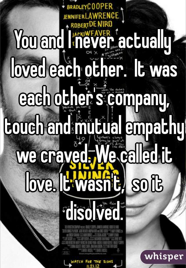 You and I never actually loved each other.  It was each other's company, touch and mutual empathy we craved. We called it love. It wasn't,  so it disolved.
