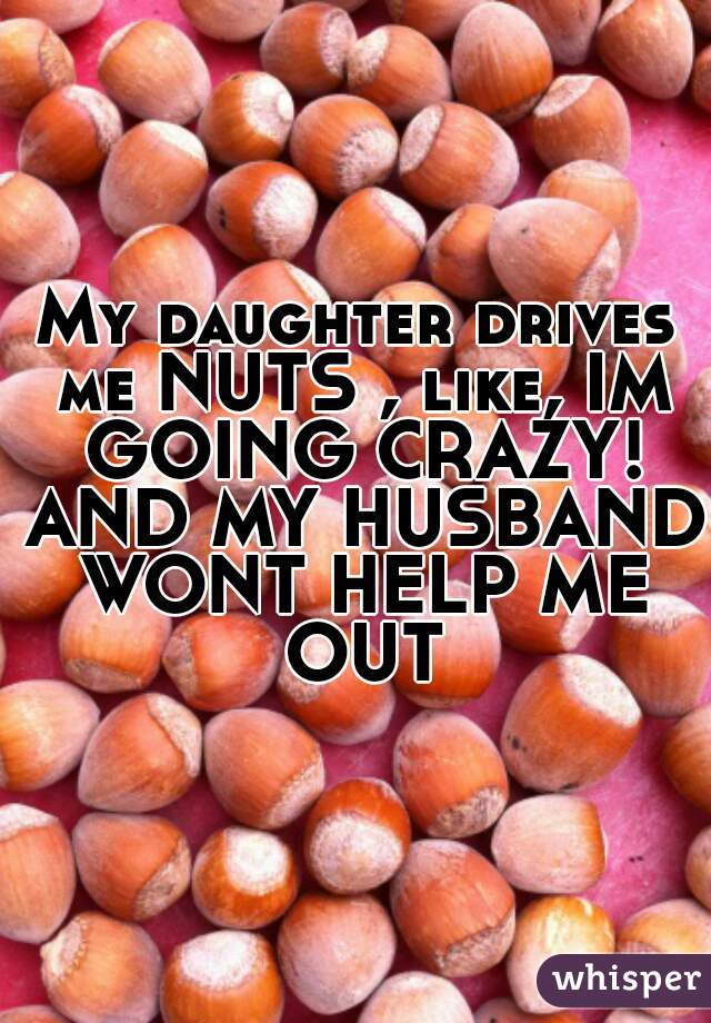 My daughter drives me NUTS , like, IM GOING CRAZY! AND MY HUSBAND WONT HELP ME OUT