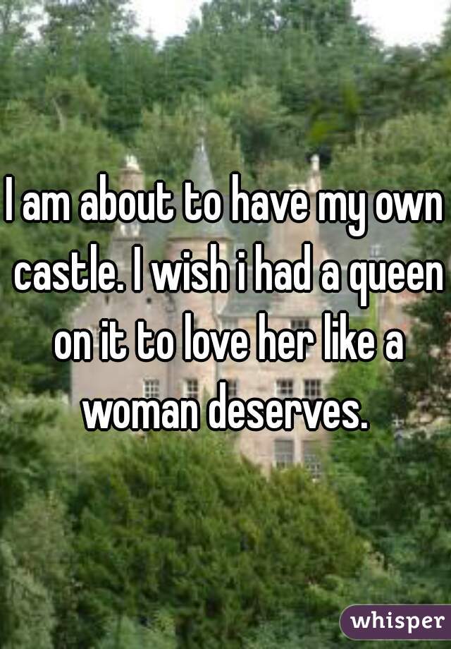 I am about to have my own castle. I wish i had a queen on it to love her like a woman deserves. 