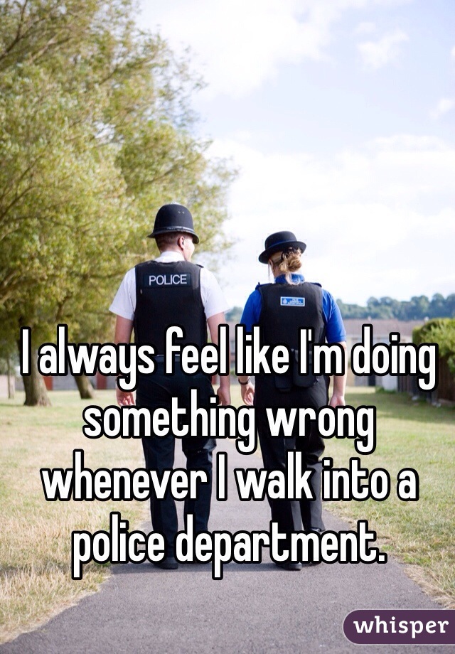 I always feel like I'm doing something wrong whenever I walk into a police department. 