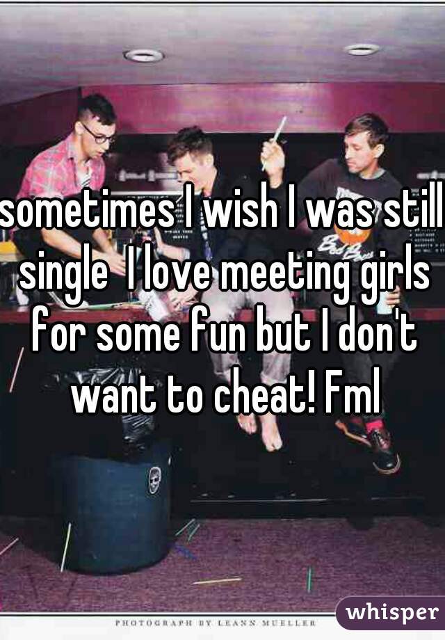 sometimes I wish I was still single  I love meeting girls for some fun but I don't want to cheat! Fml